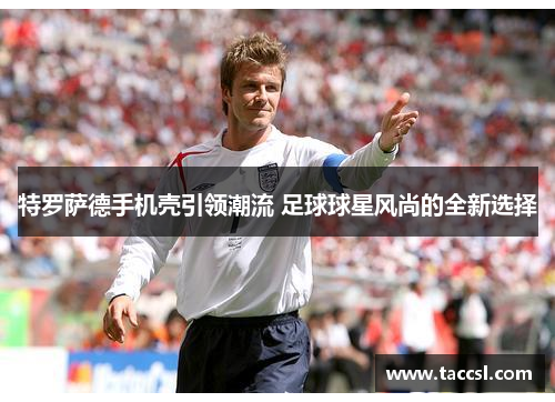 特罗萨德手机壳引领潮流 足球球星风尚的全新选择