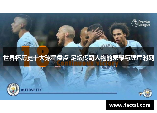 世界杯历史十大球星盘点 足坛传奇人物的荣耀与辉煌时刻
